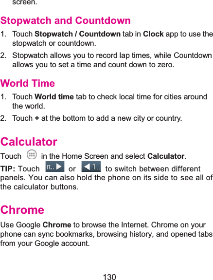  130 screen. Stopwatch and Countdown1. Touch Stopwatch / Countdown tab in Clock app to use the stopwatch or countdown. 2.  Stopwatch allows you to record lap times, while Countdown allows you to set a time and count down to zero. World Time1. Touch World time tab to check local time for cities around the world. 2. Touch + at the bottom to add a new city or country. CalculatorTouch    in the Home Screen and select Calculator. TIP: Touch    or    to switch between different panels. You can also hold the phone on its side to see all of the calculator buttons. ChromeUse Google Chrome to browse the Internet. Chrome on your phone can sync bookmarks, browsing history, and opened tabs from your Google account. 