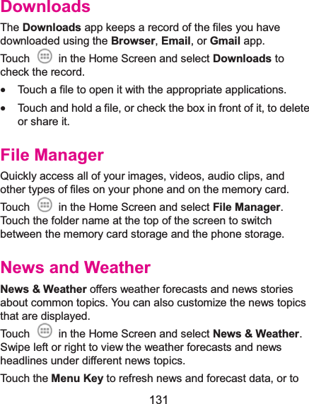  131 DownloadsThe Downloads app keeps a record of the files you have downloaded using the Browser, Email, or Gmail app. Touch    in the Home Screen and select Downloads to check the record. x Touch a file to open it with the appropriate applications. x Touch and hold a file, or check the box in front of it, to delete or share it. File ManagerQuickly access all of your images, videos, audio clips, and other types of files on your phone and on the memory card. Touch    in the Home Screen and select File Manager. Touch the folder name at the top of the screen to switch between the memory card storage and the phone storage. News and WeatherNews &amp; Weather offers weather forecasts and news stories about common topics. You can also customize the news topics that are displayed. Touch    in the Home Screen and select News &amp; Weather. Swipe left or right to view the weather forecasts and news headlines under different news topics. Touch the Menu Key to refresh news and forecast data, or to 