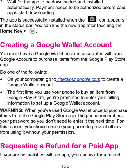  135 2.  Wait for the app to be downloaded and installed automatically. Payment needs to be authorized before paid apps start downloading. The app is successfully installed when the    icon appears in the status bar. You can find the new app after touching the Home Key &gt;  . Creating a Google Wallet AccountYou must have a Google Wallet account associated with your Google Account to purchase items from the Google Play Store app. Do one of the following: x On your computer, go to checkout.google.com to create a Google Wallet account. x The first time you use your phone to buy an item from Google Play Store, you’re prompted to enter your billing information to set up a Google Wallet account. WARNING: When you’ve used Google Wallet once to purchase items from the Google Play Store app, the phone remembers your password so you don’t need to enter it the next time. For this reason, you should secure your phone to prevent others from using it without your permission. Requesting a Refund for a Paid AppIf you are not satisfied with an app, you can ask for a refund 