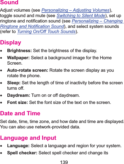  139 SoundAdjust volumes (see Personalizing –Adjusting Volumes), toggle sound and mute (see Switching to Silent Mode), set up ringtone and notification sound (see Personalizing –Changing Ringtone and Notification Sound), and select system sounds (refer to Turning On/Off Touch Sounds). Displayx Brightness: Set the brightness of the display. x Wallpaper: Select a background image for the Home Screen. x Auto-rotate screen: Rotate the screen display as you rotate the phone. x Sleep: Set the length of time of inactivity before the screen turns off. x Daydream: Turn on or off daydream. x Font size: Set the font size of the text on the screen. Date and TimeSet date, time, time zone, and how date and time are displayed. You can also use network-provided data. Language and Inputx Language: Select a language and region for your system. x Spell checker: Select spell checker and change its 