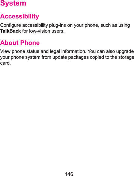  146 SystemAccessibilityConfigure accessibility plug-ins on your phone, such as using TalkBack for low-vision users. About PhoneView phone status and legal information. You can also upgrade your phone system from update packages copied to the storage card.   
