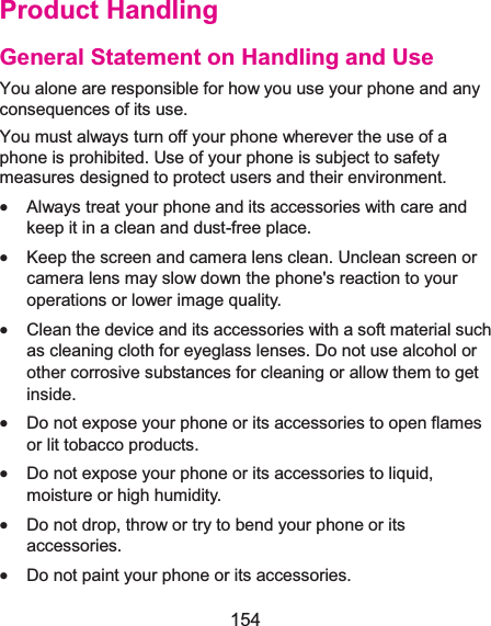  154 Product HandlingGeneral Statement on Handling and UseYou alone are responsible for how you use your phone and any consequences of its use. You must always turn off your phone wherever the use of a phone is prohibited. Use of your phone is subject to safety measures designed to protect users and their environment. x Always treat your phone and its accessories with care and keep it in a clean and dust-free place. x Keep the screen and camera lens clean. Unclean screen or camera lens may slow down the phone&apos;s reaction to your operations or lower image quality. x Clean the device and its accessories with a soft material such as cleaning cloth for eyeglass lenses. Do not use alcohol or other corrosive substances for cleaning or allow them to get inside. x Do not expose your phone or its accessories to open flames or lit tobacco products. x Do not expose your phone or its accessories to liquid, moisture or high humidity. x Do not drop, throw or try to bend your phone or its accessories. x Do not paint your phone or its accessories. 