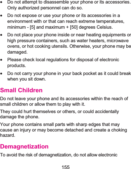  155 x Do not attempt to disassemble your phone or its accessories. Only authorized personnel can do so. x Do not expose or use your phone or its accessories in a environment with or that can reach extreme temperatures, minimum - [5] and maximum + [50] degrees Celsius. x Do not place your phone inside or near heating equipments or high pressure containers, such as water heaters, microwave ovens, or hot cooking utensils. Otherwise, your phone may be damaged. x Please check local regulations for disposal of electronic products. x Do not carry your phone in your back pocket as it could break when you sit down. Small ChildrenDo not leave your phone and its accessories within the reach of small children or allow them to play with it. They could hurt themselves or others, or could accidentally damage the phone. Your phone contains small parts with sharp edges that may cause an injury or may become detached and create a choking hazard. DemagnetizationTo avoid the risk of demagnetization, do not allow electronic 