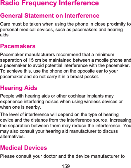  159 Radio Frequency InterferenceGeneral Statement on InterferenceCare must be taken when using the phone in close proximity to personal medical devices, such as pacemakers and hearing aids. PacemakersPacemaker manufacturers recommend that a minimum separation of 15 cm be maintained between a mobile phone and a pacemaker to avoid potential interference with the pacemaker. To achieve this, use the phone on the opposite ear to your pacemaker and do not carry it in a breast pocket. Hearing AidsPeople with hearing aids or other cochlear implants may experience interfering noises when using wireless devices or when one is nearby. The level of interference will depend on the type of hearing device and the distance from the interference source. Increasing the separation between them may reduce the interference. You may also consult your hearing aid manufacturer to discuss alternatives. Medical DevicesPlease consult your doctor and the device manufacturer to 