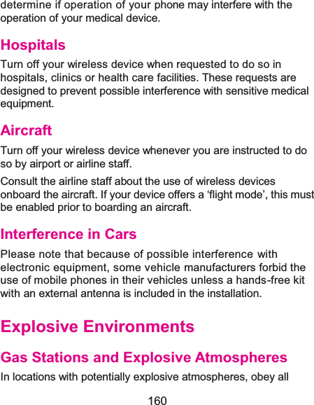 160 determine if operation of your phone may interfere with the operation of your medical device. HospitalsTurn off your wireless device when requested to do so in hospitals, clinics or health care facilities. These requests are designed to prevent possible interference with sensitive medical equipment. AircraftTurn off your wireless device whenever you are instructed to do so by airport or airline staff. Consult the airline staff about the use of wireless devices onboard the aircraft. If your device offers a ‘flight mode’, this must be enabled prior to boarding an aircraft. Interference in CarsPlease note that because of possible interference with electronic equipment, some vehicle manufacturers forbid the use of mobile phones in their vehicles unless a hands-free kit with an external antenna is included in the installation. Explosive EnvironmentsGas Stations and Explosive AtmospheresIn locations with potentially explosive atmospheres, obey all 