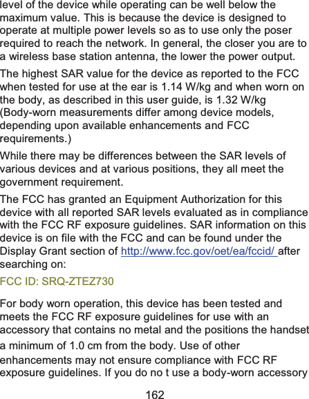  162 level of the device while operating can be well below the maximum value. This is because the device is designed to operate at multiple power levels so as to use only the poser required to reach the network. In general, the closer you are to a wireless base station antenna, the lower the power output. The highest SAR value for the device as reported to the FCC when tested for use at the ear is 1.14 W/kg and when worn on the body, as described in this user guide, is 1.32 W/kg (Body-worn measurements differ among device models, depending upon available enhancements and FCC requirements.) While there may be differences between the SAR levels of various devices and at various positions, they all meet the government requirement. The FCC has granted an Equipment Authorization for this device with all reported SAR levels evaluated as in compliance with the FCC RF exposure guidelines. SAR information on this device is on file with the FCC and can be found under the Display Grant section of http://www.fcc.gov/oet/ea/fccid/ after searching on: FCC ID: SRQ-ZTEZ730 For body worn operation, this device has been tested and meets the FCC RF exposure guidelines for use with an accessory that contains no metal and the positions the handset a minimum of 1.0 cm from the body. Use of other enhancements may not ensure compliance with FCC RF exposure guidelines. If you do no t use a body-worn accessory 