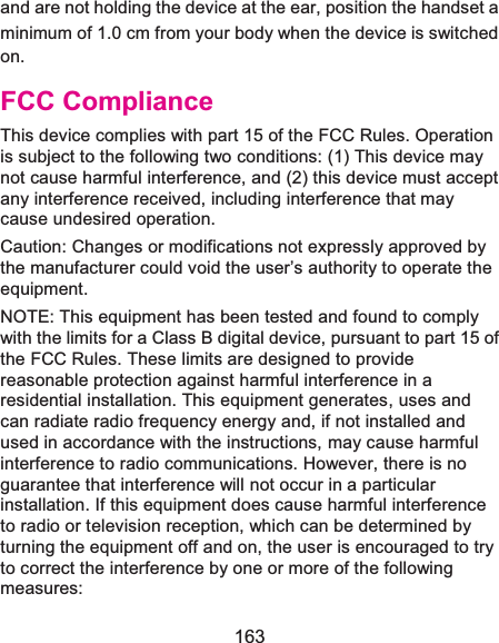 163 and are not holding the device at the ear, position the handset a minimum of 1.0 cm from your body when the device is switched on. FCC ComplianceThis device complies with part 15 of the FCC Rules. Operation is subject to the following two conditions: (1) This device may not cause harmful interference, and (2) this device must accept any interference received, including interference that may cause undesired operation. Caution: Changes or modifications not expressly approved by the manufacturer could void the user’s authority to operate the equipment. NOTE: This equipment has been tested and found to comply with the limits for a Class B digital device, pursuant to part 15 of the FCC Rules. These limits are designed to provide reasonable protection against harmful interference in a residential installation. This equipment generates, uses and can radiate radio frequency energy and, if not installed and used in accordance with the instructions, may cause harmful interference to radio communications. However, there is no guarantee that interference will not occur in a particular installation. If this equipment does cause harmful interference to radio or television reception, which can be determined by turning the equipment off and on, the user is encouraged to try to correct the interference by one or more of the following measures: 