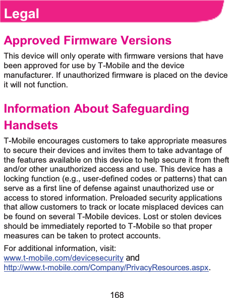  168 Legal Approved Firmware VersionsThis device will only operate with firmware versions that have been approved for use by T-Mobile and the device manufacturer. If unauthorized firmware is placed on the device it will not function.   Information About Safeguarding HandsetsT-Mobile encourages customers to take appropriate measures to secure their devices and invites them to take advantage of the features available on this device to help secure it from theft and/or other unauthorized access and use. This device has a locking function (e.g., user-defined codes or patterns) that can serve as a first line of defense against unauthorized use or access to stored information. Preloaded security applications that allow customers to track or locate misplaced devices can be found on several T-Mobile devices. Lost or stolen devices should be immediately reported to T-Mobile so that proper measures can be taken to protect accounts. For additional information, visit: www.t-mobile.com/devicesecurity and http://www.t-mobile.com/Company/PrivacyResources.aspx. 