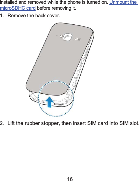  16 installed and removed while the phone is turned on. Unmount the microSDHC card before removing it. 1.  Remove the back cover.  2.  Lift the rubber stopper, then insert SIM card into SIM slot.  