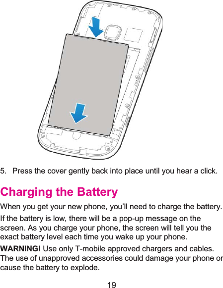  19  5.  Press the cover gently back into place until you hear a click. Charging the BatteryWhen you get your new phone, you’ll need to charge the battery. If the battery is low, there will be a pop-up message on the screen. As you charge your phone, the screen will tell you the exact battery level each time you wake up your phone. WARNING! Use only T-mobile approved chargers and cables. The use of unapproved accessories could damage your phone or cause the battery to explode. 