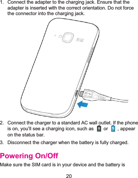 20 1.  Connect the adapter to the charging jack. Ensure that the adapter is inserted with the correct orientation. Do not force the connector into the charging jack.  2.  Connect the charger to a standard AC wall outlet. If the phone is on, you’ll see a charging icon, such as    or    , appear on the status bar. 3.  Disconnect the charger when the battery is fully charged. Powering On/OffMake sure the SIM card is in your device and the battery is 