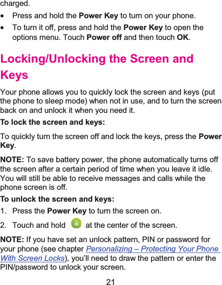  21 charged. x Press and hold the Power Key to turn on your phone. x To turn it off, press and hold the Power Key to open the options menu. Touch Power off and then touch OK. Locking/Unlocking the Screen and KeysYour phone allows you to quickly lock the screen and keys (put the phone to sleep mode) when not in use, and to turn the screen back on and unlock it when you need it. To lock the screen and keys:To quickly turn the screen off and lock the keys, press the Power Key. NOTE: To save battery power, the phone automatically turns off the screen after a certain period of time when you leave it idle. You will still be able to receive messages and calls while the phone screen is off. To unlock the screen and keys:1. Press the Power Key to turn the screen on. 2.  Touch and hold    at the center of the screen. NOTE: If you have set an unlock pattern, PIN or password for your phone (see chapter Personalizing –Protecting Your Phone With Screen Locks), you’ll need to draw the pattern or enter the PIN/password to unlock your screen. 