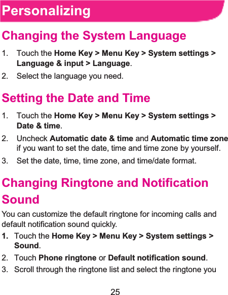  25 PersonalizingChanging the System Language1. Touch the Home Key &gt; Menu Key &gt; System settings &gt; Language &amp; input &gt; Language. 2.  Select the language you need. Setting the Date and Time1. Touch the Home Key &gt; Menu Key &gt; System settings &gt; Date &amp; time. 2. Uncheck Automatic date &amp; time and Automatic time zone if you want to set the date, time and time zone by yourself. 3.  Set the date, time, time zone, and time/date format. Changing Ringtone and Notification SoundYou can customize the default ringtone for incoming calls and default notification sound quickly. 1. Touch the Home Key &gt; Menu Key &gt; System settings &gt;Sound.2. Touch Phone ringtone or Default notification sound. 3.  Scroll through the ringtone list and select the ringtone you 