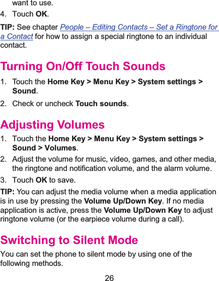 26 want to use. 4. Touch OK. TIP: See chapter People –Editing Contacts –Set a Ringtone for a Contact for how to assign a special ringtone to an individual contact. Turning On/Off Touch Sounds1. Touch the Home Key &gt; Menu Key &gt; System settings &gt;Sound. 2. Check or uncheck Touch sounds.  Adjusting Volumes1. Touch the Home Key &gt; Menu Key &gt; System settings &gt; Sound &gt; Volumes. 2.  Adjust the volume for music, video, games, and other media, the ringtone and notification volume, and the alarm volume.   3. Touch OK to save. TIP: You can adjust the media volume when a media application is in use by pressing the Volume Up/Down Key. If no media application is active, press the Volume Up/Down Key to adjust ringtone volume (or the earpiece volume during a call).   Switching to Silent ModeYou can set the phone to silent mode by using one of the following methods. 