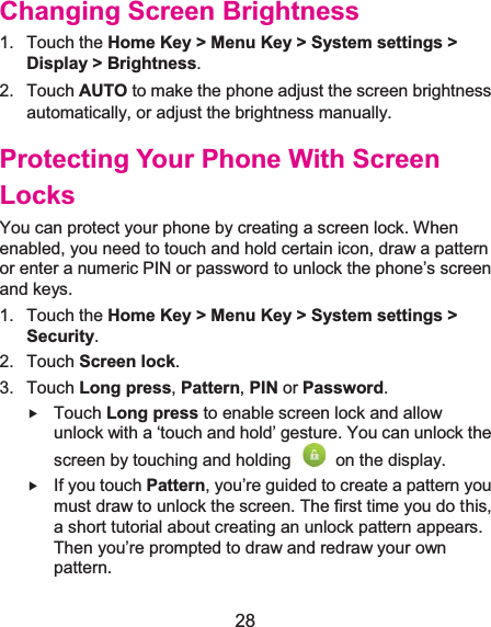  28 Changing Screen Brightness1. Touch the Home Key &gt; Menu Key &gt; System settings &gt; Display &gt; Brightness. 2. Touch AUTO to make the phone adjust the screen brightness automatically, or adjust the brightness manually. Protecting Your Phone With Screen LocksYou can protect your phone by creating a screen lock. When enabled, you need to touch and hold certain icon, draw a pattern or enter a numeric PIN or password to unlock the phone’s screen and keys. 1. Touch the Home Key &gt; Menu Key &gt; System settings &gt; Security. 2. Touch Screen lock. 3. Touch Long press, Pattern, PIN or Password. f Touch Long press to enable screen lock and allow unlock with a ‘touch and hold’ gesture. You can unlock the screen by touching and holding    on the display. f If you touch Pattern, you’re guided to create a pattern you must draw to unlock the screen. The first time you do this, a short tutorial about creating an unlock pattern appears. Then you’re prompted to draw and redraw your own pattern. 
