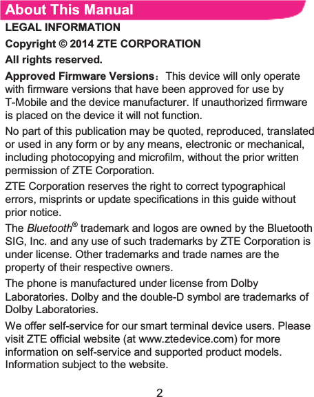 2 About This Manual LEGAL INFORMATION Copyright © 2014 ZTE CORPORATION  All rights reserved. Approved Firmware Versions˖This device will only operate with firmware versions that have been approved for use by T-Mobile and the device manufacturer. If unauthorized firmware is placed on the device it will not function.   No part of this publication may be quoted, reproduced, translated or used in any form or by any means, electronic or mechanical, including photocopying and microfilm, without the prior written permission of ZTE Corporation.   ZTE Corporation reserves the right to correct typographical errors, misprints or update specifications in this guide without prior notice.   The Bluetooth® trademark and logos are owned by the Bluetooth SIG, Inc. and any use of such trademarks by ZTE Corporation is under license. Other trademarks and trade names are theproperty of their respective owners.   The phone is manufactured under license from Dolby Laboratories. Dolby and the double-D symbol are trademarks of Dolby Laboratories.   We offer self-service for our smart terminal device users. Please visit ZTE official website (at www.ztedevice.com) for more information on self-service and supported product models. Information subject to the website. 