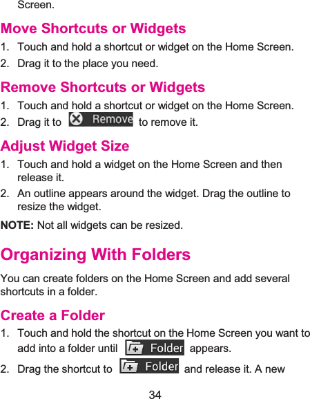  34 Screen. Move Shortcuts or Widgets1.  Touch and hold a shortcut or widget on the Home Screen. 2.  Drag it to the place you need. Remove Shortcuts or Widgets1.  Touch and hold a shortcut or widget on the Home Screen. 2.  Drag it to    to remove it. Adjust Widget Size1.  Touch and hold a widget on the Home Screen and then release it. 2.  An outline appears around the widget. Drag the outline to resize the widget. NOTE: Not all widgets can be resized.Organizing With FoldersYou can create folders on the Home Screen and add several shortcuts in a folder. Create a Folder1.  Touch and hold the shortcut on the Home Screen you want to add into a folder until    appears. 2.  Drag the shortcut to    and release it. A new 
