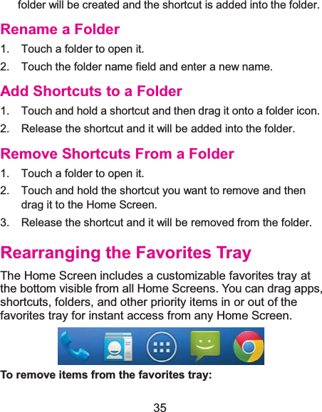  35 folder will be created and the shortcut is added into the folder. Rename a Folder1.  Touch a folder to open it. 2.  Touch the folder name field and enter a new name. Add Shortcuts to a Folder1.  Touch and hold a shortcut and then drag it onto a folder icon. 2.  Release the shortcut and it will be added into the folder. Remove Shortcuts From a Folder1.  Touch a folder to open it. 2.  Touch and hold the shortcut you want to remove and then drag it to the Home Screen. 3.  Release the shortcut and it will be removed from the folder. Rearranging the Favorites TrayThe Home Screen includes a customizable favorites tray at the bottom visible from all Home Screens. You can drag apps, shortcuts, folders, and other priority items in or out of the favorites tray for instant access from any Home Screen.  To remove items from the favorites tray: