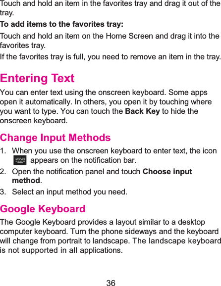  36 Touch and hold an item in the favorites tray and drag it out of the tray. To add items to the favorites tray:Touch and hold an item on the Home Screen and drag it into thefavorites tray.  If the favorites tray is full, you need to remove an item in the tray. Entering TextYou can enter text using the onscreen keyboard. Some apps open it automatically. In others, you open it by touching where you want to type. You can touch the Back Key to hide the onscreen keyboard. Change Input Methods1.  When you use the onscreen keyboard to enter text, the icon   appears on the notification bar. 2.  Open the notification panel and touch Choose input method. 3.  Select an input method you need. Google KeyboardThe Google Keyboard provides a layout similar to a desktop computer keyboard. Turn the phone sideways and the keyboard will change from portrait to landscape. The landscape keyboard is not supported in all applications.   