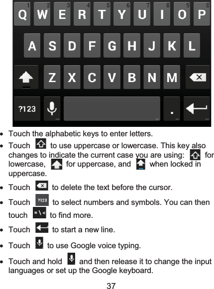  37  x  Touch the alphabetic keys to enter letters. x  Touch    to use uppercase or lowercase. This key also changes to indicate the current case you are using:    for lowercase,  for uppercase, and  when locked in uppercase. x  Touch    to delete the text before the cursor. x  Touch    to select numbers and symbols. You can then touch    to find more.   x Touch   to start a new line. x  Touch    to use Google voice typing. x  Touch and hold    and then release it to change the input languages or set up the Google keyboard. 
