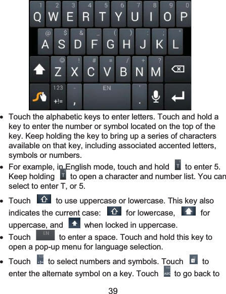  39  x  Touch the alphabetic keys to enter letters. Touch and hold a key to enter the number or symbol located on the top of the key. Keep holding the key to bring up a series of characters available on that key, including associated accented letters, symbols or numbers.   x  For example, in English mode, touch and hold    to enter 5. Keep holding    to open a character and number list. You can select to enter T, or 5. x  Touch    to use uppercase or lowercase. This key also indicates the current case:    for lowercase,    for uppercase, and    when locked in uppercase. x  Touch    to enter a space. Touch and hold this key to open a pop-up menu for language selection. x  Touch    to select numbers and symbols. Touch    to enter the alternate symbol on a key. Touch    to go back to 