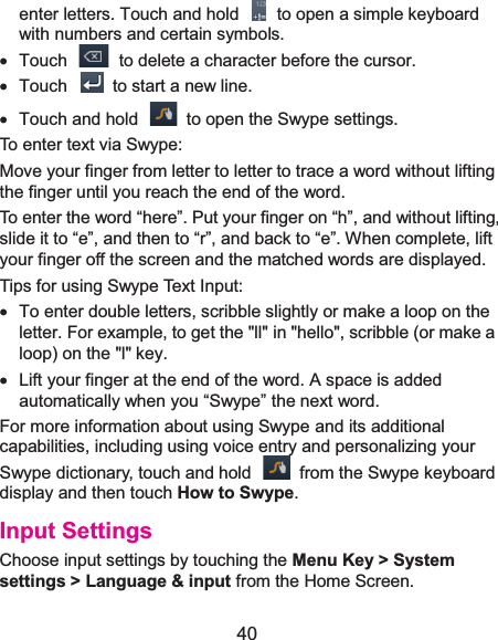  40 enter letters. Touch and hold    to open a simple keyboard with numbers and certain symbols. x  Touch    to delete a character before the cursor. x Touch   to start a new line. x  Touch and hold    to open the Swype settings. To enter text via Swype: Move your finger from letter to letter to trace a word without lifting the finger until you reach the end of the word.   To enter the word “here”. Put your finger on “h”, and without lifting, slide it to “e”, and then to “r”, and back to “e”. When complete, lift your finger off the screen and the matched words are displayed. Tips for using Swype Text Input: x  To enter double letters, scribble slightly or make a loop on the letter. For example, to get the &quot;ll&quot; in &quot;hello&quot;, scribble (or make a loop) on the &quot;l&quot; key. x  Lift your finger at the end of the word. A space is added automatically when you “Swype” the next word. For more information about using Swype and its additional capabilities, including using voice entry and personalizing your Swype dictionary, touch and hold    from the Swype keyboard display and then touch How to Swype. Input SettingsChoose input settings by touching the Menu Key &gt; System settings &gt; Language &amp; input from the Home Screen. 