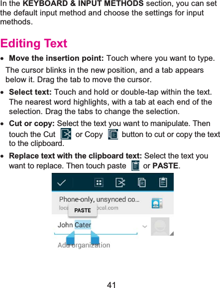  41 In the KEYBOARD &amp; INPUT METHODS section, you can set the default input method and choose the settings for input methods. Editing Textx Move the insertion point: Touch where you want to type. The cursor blinks in the new position, and a tab appears below it. Drag the tab to move the cursor. x Select text: Touch and hold or double-tap within the text. The nearest word highlights, with a tab at each end of the selection. Drag the tabs to change the selection. x Cut or copy: Select the text you want to manipulate. Then touch the Cut    or Copy    button to cut or copy the text to the clipboard. x Replace text with the clipboard text: Select the text you want to replace. Then touch paste   or PASTE.  
