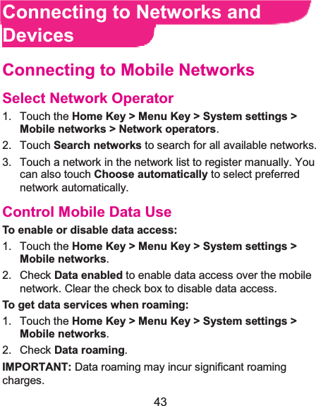  43 Connecting to Networks and DevicesConnecting to Mobile NetworksSelect Network Operator1. Touch the Home Key &gt; Menu Key &gt; System settings &gt;Mobile networks &gt; Network operators.  2. Touch Search networks to search for all available networks.   3.  Touch a network in the network list to register manually. You can also touch Choose automatically to select preferred network automatically. Control Mobile Data UseTo enable or disable data access:1. Touch the Home Key &gt; Menu Key &gt; System settings &gt; Mobile networks.  2. Check Data enabled to enable data access over the mobile network. Clear the check box to disable data access. To get data services when roaming:1. Touch the Home Key &gt; Menu Key &gt; System settings &gt; Mobile networks.  2. Check Data roaming. IMPORTANT: Data roaming may incur significant roaming charges. 
