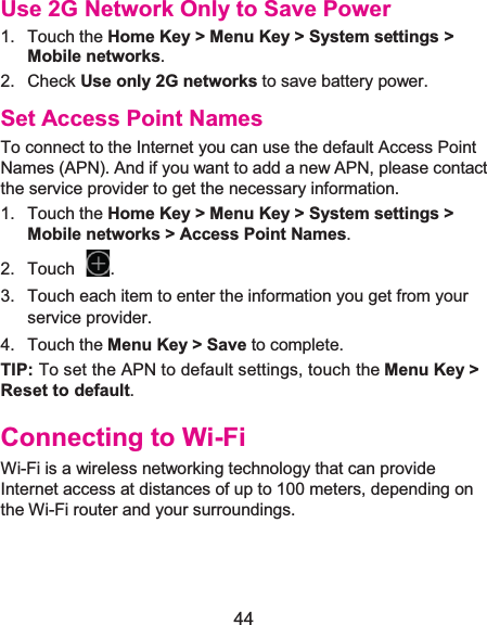  44 Use 2G Network Only to Save Power1. Touch the Home Key &gt; Menu Key &gt; System settings &gt;Mobile networks.  2. Check Use only 2G networks to save battery power. Set Access Point NamesTo connect to the Internet you can use the default Access Point Names (APN). And if you want to add a new APN, please contact the service provider to get the necessary information. 1. Touch the Home Key &gt; Menu Key &gt; System settings &gt; Mobile networks &gt; Access Point Names. 2. Touch  .3.  Touch each item to enter the information you get from your service provider. 4. Touch the Menu Key &gt; Save to complete. TIP: To set the APN to default settings, touch the Menu Key &gt; Reset to default. Connecting to Wi-FiWi-Fi is a wireless networking technology that can provide Internet access at distances of up to 100 meters, depending on the Wi-Fi router and your surroundings. 