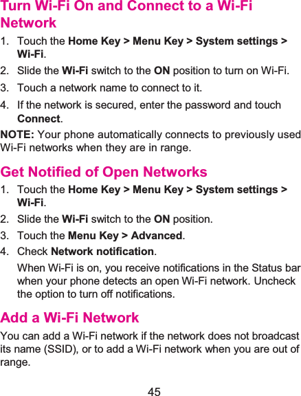  45 Turn Wi-Fi On and Connect to a Wi-Fi Network1. Touch the Home Key &gt; Menu Key &gt; System settings &gt; Wi-Fi. 2. Slide the Wi-Fi switch to the ON position to turn on Wi-Fi.   3.  Touch a network name to connect to it. 4.  If the network is secured, enter the password and touch Connect. NOTE: Your phone automatically connects to previously used Wi-Fi networks when they are in range.   Get Notified of Open Networks1. Touch the Home Key &gt; Menu Key &gt; System settings &gt; Wi-Fi. 2. Slide the Wi-Fi switch to the ON position. 3. Touch the Menu Key &gt; Advanced. 4. Check Network notification.  When Wi-Fi is on, you receive notifications in the Status bar when your phone detects an open Wi-Fi network. Uncheck the option to turn off notifications. Add a Wi-Fi NetworkYou can add a Wi-Fi network if the network does not broadcast its name (SSID), or to add a Wi-Fi network when you are out of range. 