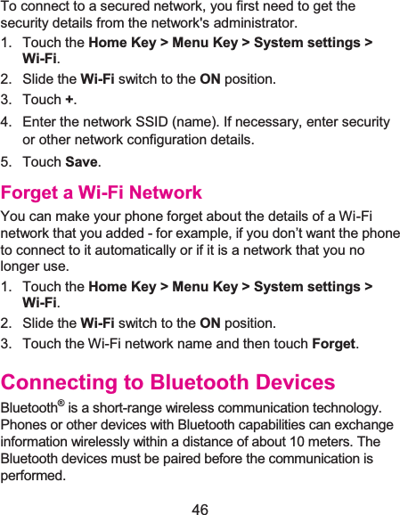  46 To connect to a secured network, you first need to get the security details from the network&apos;s administrator. 1. Touch the Home Key &gt; Menu Key &gt; System settings &gt; Wi-Fi. 2. Slide the Wi-Fi switch to the ON position. 3. Touch +. 4.  Enter the network SSID (name). If necessary, enter security or other network configuration details. 5. Touch Save. Forget a Wi-Fi NetworkYou can make your phone forget about the details of a Wi-Fi network that you added - for example, if you don’t want the phone to connect to it automatically or if it is a network that you no longer use.   1. Touch the Home Key &gt; Menu Key &gt; System settings &gt; Wi-Fi. 2. Slide the Wi-Fi switch to the ON position. 3.  Touch the Wi-Fi network name and then touch Forget. Connecting to Bluetooth DevicesBluetooth® is a short-range wireless communication technology. Phones or other devices with Bluetooth capabilities can exchange information wirelessly within a distance of about 10 meters. The Bluetooth devices must be paired before the communication is performed. 