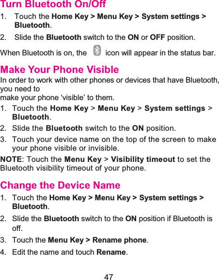  47 Turn Bluetooth On/Off1. Touch the Home Key &gt; Menu Key &gt; System settings &gt; Bluetooth.2. Slide the Bluetooth switch to the ON or OFF position.When Bluetooth is on, the    icon will appear in the status bar.   Make Your Phone VisibleIn order to work with other phones or devices that have Bluetooth, you need to make your phone ‘visible’ to them. 1. Touch the Home Key &gt; Menu Key &gt; System settings &gt; Bluetooth. 2. Slide the Bluetooth switch to the ON position. 3.  Touch your device name on the top of the screen to make your phone visible or invisible. NOTE: Touch the Menu Key &gt; Visibility timeout to set the Bluetooth visibility timeout of your phone. Change the Device Name1. Touch the Home Key &gt; Menu Key &gt; System settings &gt; Bluetooth.2. Slide the Bluetooth switch to the ON position if Bluetooth is off.3. Touch the Menu Key &gt; Rename phone.4.  Edit the name and touch Rename.