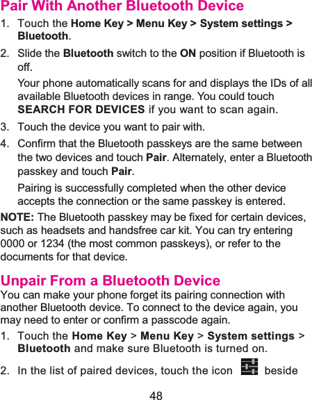  48 Pair With Another Bluetooth Device1. Touch the Home Key &gt; Menu Key &gt; System settings &gt; Bluetooth.2. Slide the Bluetooth switch to the ON position if Bluetooth is off.Your phone automatically scans for and displays the IDs of all available Bluetooth devices in range. You could touch SEARCH FOR DEVICES if you want to scan again. 3.  Touch the device you want to pair with. 4.  Confirm that the Bluetooth passkeys are the same between the two devices and touch Pair. Alternately, enter a Bluetooth passkey and touch Pair. Pairing is successfully completed when the other device accepts the connection or the same passkey is entered. NOTE: The Bluetooth passkey may be fixed for certain devices, such as headsets and handsfree car kit. You can try entering 0000 or 1234 (the most common passkeys), or refer to the documents for that device. Unpair From a Bluetooth DeviceYou can make your phone forget its pairing connection with another Bluetooth device. To connect to the device again, you may need to enter or confirm a passcode again. 1. Touch the Home Key &gt; Menu Key &gt; System settings &gt; Bluetooth and make sure Bluetooth is turned on. 2.  In the list of paired devices, touch the icon    beside 