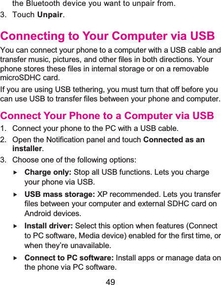  49 the Bluetooth device you want to unpair from. 3. Touch Unpair. Connecting to Your Computer via USBYou can connect your phone to a computer with a USB cable and transfer music, pictures, and other files in both directions. Your phone stores these files in internal storage or on a removable microSDHC card. If you are using USB tethering, you must turn that off before you can use USB to transfer files between your phone and computer. Connect Your Phone to a Computer via USB1.  Connect your phone to the PC with a USB cable.2.  Open the Notification panel and touch Connected as an installer.3.  Choose one of the following options:f Charge only: Stop all USB functions. Lets you charge your phone via USB. f USB mass storage: XP recommended. Lets you transfer files between your computer and external SDHC card on Android devices. f Install driver: Select this option when features (Connect to PC software, Media device) enabled for the first time, or when they’re unavailable. f Connect to PC software: Install apps or manage data on the phone via PC software. 