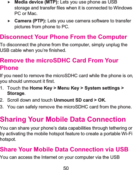  50 f Media device (MTP): Lets you use phone as USB storage and transfer files when it is connected to Windows PC or Mac. f Camera (PTP): Lets you use camera software to transfer pictures from phone to PC. Disconnect Your Phone From the ComputerTo disconnect the phone from the computer, simply unplug the USB cable when you’re finished. Remove the microSDHC Card From Your PhoneIf you need to remove the microSDHC card while the phone is on, you should unmount it first. 1. Touch the Home Key &gt; Menu Key &gt; System settings &gt; Storage.2. Scroll down and touch Unmount SD card &gt; OK.3.  You can safely remove the microSDHC card from the phone. Sharing Your Mobile Data ConnectionYou can share your phone’s data capabilities through tethering or by activating the mobile hotspot feature to create a portable Wi-Fi hotspot. Share Your Mobile Data Connection via USBYou can access the Internet on your computer via the USB 