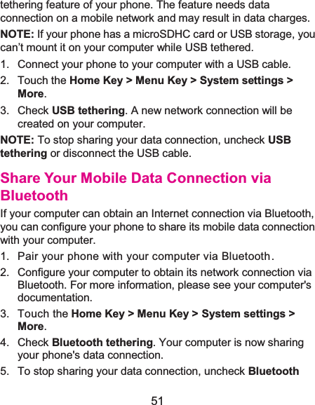  51 tethering feature of your phone. The feature needs data connection on a mobile network and may result in data charges.   NOTE: If your phone has a microSDHC card or USB storage, you can’t mount it on your computer while USB tethered.   1.  Connect your phone to your computer with a USB cable.   2. Touch the Home Key &gt; Menu Key &gt; System settings &gt; More. 3. Check USB tethering. A new network connection will be created on your computer. NOTE: To stop sharing your data connection, uncheck USB tethering or disconnect the USB cable. Share Your Mobile Data Connection via BluetoothIf your computer can obtain an Internet connection via Bluetooth, you can configure your phone to share its mobile data connection with your computer. 1.  Pair your phone with your computer via Bluetooth.2.  Configure your computer to obtain its network connection via Bluetooth. For more information, please see your computer&apos;s documentation. 3. Touch the Home Key &gt; Menu Key &gt; System settings &gt; More. 4. Check Bluetooth tethering. Your computer is now sharing your phone&apos;s data connection. 5.  To stop sharing your data connection, uncheck Bluetooth 