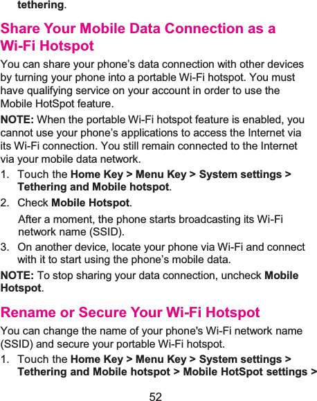 52 tethering. Share Your Mobile Data Connection as a Wi-Fi HotspotYou can share your phone’s data connection with other devices by turning your phone into a portable Wi-Fi hotspot. You must have qualifying service on your account in order to use the Mobile HotSpot feature. NOTE: When the portable Wi-Fi hotspot feature is enabled, you cannot use your phone’s applications to access the Internet via its Wi-Fi connection. You still remain connected to the Internet via your mobile data network. 1. Touch the Home Key &gt; Menu Key &gt; System settings &gt; Tethering and Mobile hotspot.2. Check Mobile Hotspot.After a moment, the phone starts broadcasting its Wi-Fi network name (SSID). 3.  On another device, locate your phone via Wi-Fi and connect with it to start using the phone’s mobile data.NOTE: To stop sharing your data connection, uncheck MobileHotspot.Rename or Secure Your Wi-Fi HotspotYou can change the name of your phone&apos;s Wi-Fi network name (SSID) and secure your portable Wi-Fi hotspot. 1. Touch the Home Key &gt; Menu Key &gt; System settings &gt; Tethering and Mobile hotspot &gt; Mobile HotSpot settings &gt;