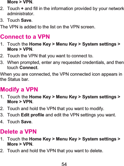  54 More &gt; VPN.2. Touch +and fill in the information provided by your network administrator.3. Touch Save.The VPN is added to the list on the VPN screen. Connect to a VPN1. Touch the Home Key &gt; Menu Key &gt; System settings &gt; More &gt; VPN.2.  Touch the VPN that you want to connect to. 3.  When prompted, enter any requested credentials, and then touch Connect.  When you are connected, the VPN connected icon appears in the Status bar. Modify a VPN1. Touch the Home Key &gt; Menu Key &gt; System settings &gt; More &gt; VPN.2.  Touch and hold the VPN that you want to modify.3. Touch Edit profile and edit the VPN settings you want.4. Touch Save.Delete a VPN1. Touch the Home Key &gt; Menu Key &gt; System settings &gt; More &gt; VPN.2.  Touch and hold the VPN that you want to delete.