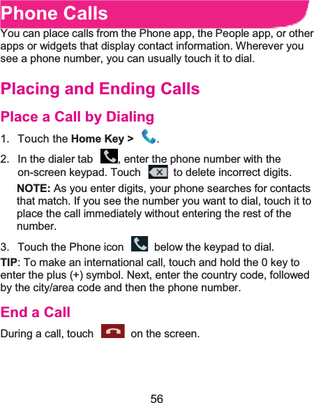  56 Phone CallsYou can place calls from the Phone app, the People app, or other apps or widgets that display contact information. Wherever you see a phone number, you can usually touch it to dial. Placing and Ending CallsPlace a Call by Dialing1. Touch the Home Key &gt;  .2.  In the dialer tab  , enter the phone number with the on-screen keypad. Touch    to delete incorrect digits.NOTE: As you enter digits, your phone searches for contacts that match. If you see the number you want to dial, touch it to place the call immediately without entering the rest of the number.  3.  Touch the Phone icon    below the keypad to dial. TIP: To make an international call, touch and hold the 0 key to enter the plus (+) symbol. Next, enter the country code, followed by the city/area code and then the phone number. End a CallDuring a call, touch    on the screen. 
