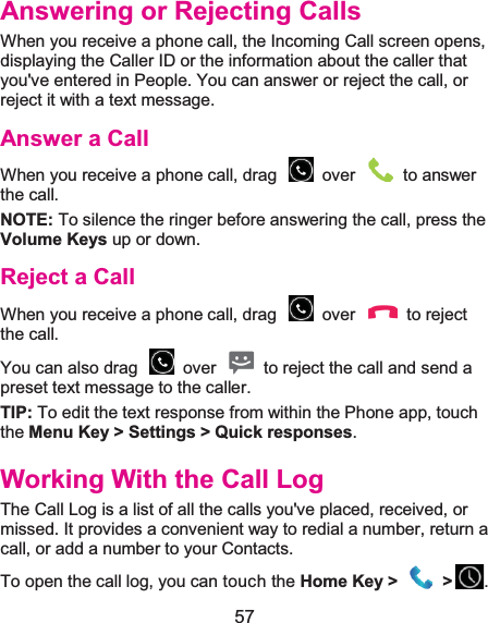 57 Answering or Rejecting CallsWhen you receive a phone call, the Incoming Call screen opens, displaying the Caller ID or the information about the caller that you&apos;ve entered in People. You can answer or reject the call, or reject it with a text message. Answer a CallWhen you receive a phone call, drag    over    to answer the call. NOTE: To silence the ringer before answering the call, press the Volume Keys up or down. Reject a CallWhen you receive a phone call, drag    over    to reject the call. You can also drag    over    to reject the call and send a preset text message to the caller.   TIP: To edit the text response from within the Phone app, touch the Menu Key &gt; Settings &gt; Quick responses. Working With the Call LogThe Call Log is a list of all the calls you&apos;ve placed, received, or missed. It provides a convenient way to redial a number, return a call, or add a number to your Contacts. To open the call log, you can touch the Home Key &gt;  &gt; . 
