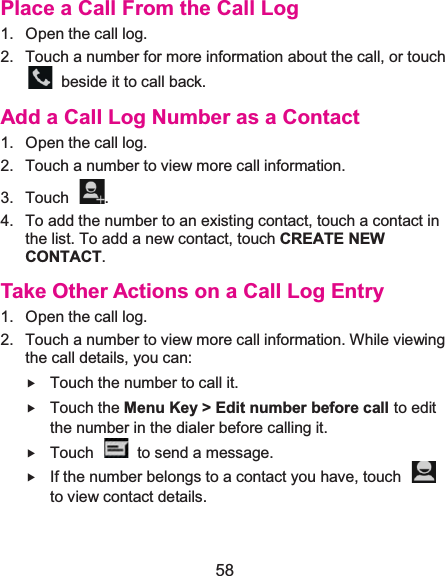  58 Place a Call From the Call Log1.  Open the call log.2.  Touch a number for more information about the call, or touch   beside it to call back. Add a Call Log Number as a Contact1.  Open the call log.2.  Touch a number to view more call information. 3. Touch  . 4.  To add the number to an existing contact, touch a contact in the list. To add a new contact, touch CREATE NEW CONTACT. Take Other Actions on a Call Log Entry1.  Open the call log.2.  Touch a number to view more call information. While viewing the call details, you can: f Touch the number to call it. f Touch the Menu Key &gt; Edit number before call to edit the number in the dialer before calling it. f Touch    to send a message. f If the number belongs to a contact you have, touch   to view contact details. 