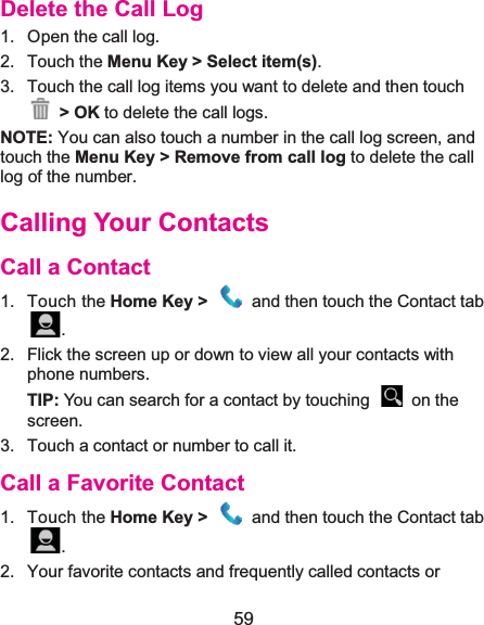  59 Delete the Call Log1.  Open the call log.2. Touch the Menu Key &gt; Select item(s). 3.  Touch the call log items you want to delete and then touch  &gt; OK to delete the call logs. NOTE: You can also touch a number in the call log screen, and touch the Menu Key &gt; Remove from call log to delete the call log of the number. Calling Your ContactsCall a Contact1. Touch the Home Key &gt;    and then touch the Contact tab .2.  Flick the screen up or down to view all your contacts with phone numbers. TIP: You can search for a contact by touching    on the screen. 3.  Touch a contact or number to call it. Call a Favorite Contact1. Touch the Home Key &gt;    and then touch the Contact tab .2.  Your favorite contacts and frequently called contacts or 