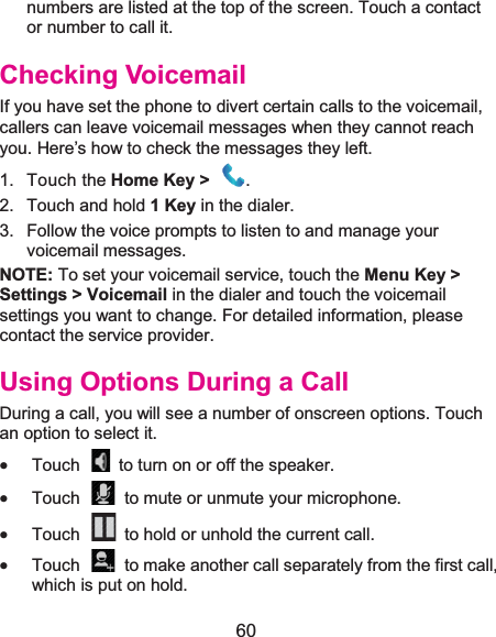  60 numbers are listed at the top of the screen. Touch a contact or number to call it. Checking VoicemailIf you have set the phone to divert certain calls to the voicemail, callers can leave voicemail messages when they cannot reach you. Here’s how to check the messages they left. 1. Touch the Home Key &gt;  .2. Touch and hold 1Keyin the dialer. 3.  Follow the voice prompts to listen to and manage your voicemail messages.   NOTE: To set your voicemail service, touch the Menu Key &gt; Settings &gt; Voicemail in the dialer and touch the voicemail settings you want to change. For detailed information, please contact the service provider. Using Options During a CallDuring a call, you will see a number of onscreen options. Touch an option to select it. x Touch    to turn on or off the speaker. x Touch    to mute or unmute your microphone. x Touch    to hold or unhold the current call. x Touch    to make another call separately from the first call, which is put on hold. 