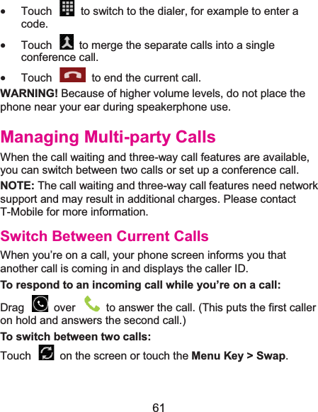  61 x Touch    to switch to the dialer, for example to enter a code. x Touch  to merge the separate calls into a single conference call. x Touch    to end the current call. WARNING! Because of higher volume levels, do not place the phone near your ear during speakerphone use. Managing Multi-party CallsWhen the call waiting and three-way call features are available, you can switch between two calls or set up a conference call.   NOTE: The call waiting and three-way call features need network support and may result in additional charges. Please contact T-Mobile for more information. Switch Between Current CallsWhen you’re on a call, your phone screen informs you that another call is coming in and displays the caller ID. To respond to an incoming call while you’re on a call:Drag    over    to answer the call. (This puts the first caller on hold and answers the second call.) To switch between two calls:Touch  on the screen or touch the Menu Key &gt; Swap. 