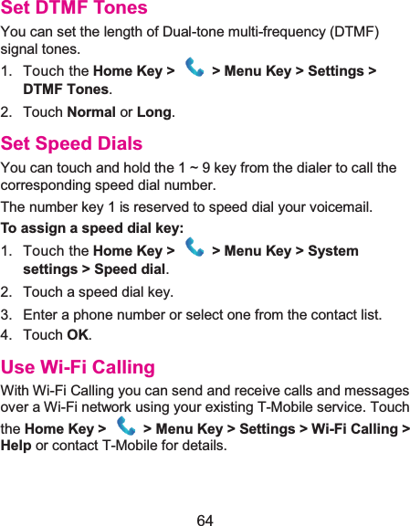  64 Set DTMF TonesYou can set the length of Dual-tone multi-frequency (DTMF) signal tones. 1. Touch the Home Key &gt;  &gt; Menu Key &gt; Settings &gt;DTMF Tones. 2. Touch Normal or Long. Set Speed DialsYou can touch and hold the 1 ~ 9 key from the dialer to call the corresponding speed dial number. The number key 1 is reserved to speed dial your voicemail. To assign a speed dial key:1. Touch the Home Key &gt;  &gt; Menu Key &gt; System settings &gt; Speed dial. 2.  Touch a speed dial key. 3.  Enter a phone number or select one from the contact list. 4. Touch OK. Use Wi-Fi CallingWith Wi-Fi Calling you can send and receive calls and messages over a Wi-Fi network using your existing T-Mobile service. Touch the Home Key &gt;  &gt; Menu Key &gt; Settings &gt; Wi-Fi Calling &gt; Help or contact T-Mobile for details.   