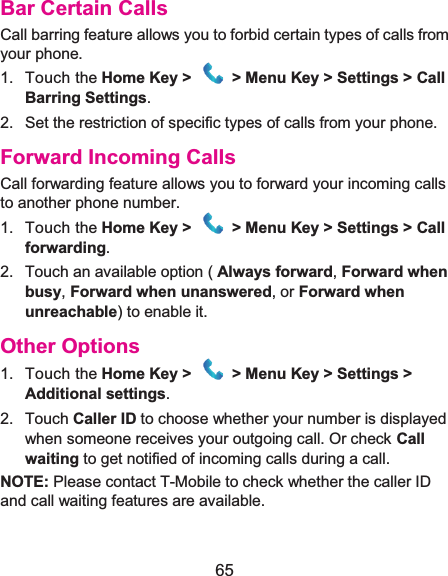  65 Bar Certain CallsCall barring feature allows you to forbid certain types of calls from your phone. 1. Touch the Home Key &gt;  &gt; Menu Key &gt; Settings &gt; Call Barring Settings. 2.  Set the restriction of specific types of calls from your phone. Forward Incoming CallsCall forwarding feature allows you to forward your incoming calls to another phone number. 1. Touch the Home Key &gt;   &gt; Menu Key &gt; Settings &gt; Call forwarding. 2.  Touch an available option ( Always forward, Forward when busy, Forward when unanswered, or Forward when unreachable) to enable it. Other Options1. Touch the Home Key &gt;   &gt; Menu Key &gt; Settings &gt;Additional settings. 2. Touch Caller ID to choose whether your number is displayed when someone receives your outgoing call. Or check Call waiting to get notified of incoming calls during a call. NOTE: Please contact T-Mobile to check whether the caller ID and call waiting features are available. 