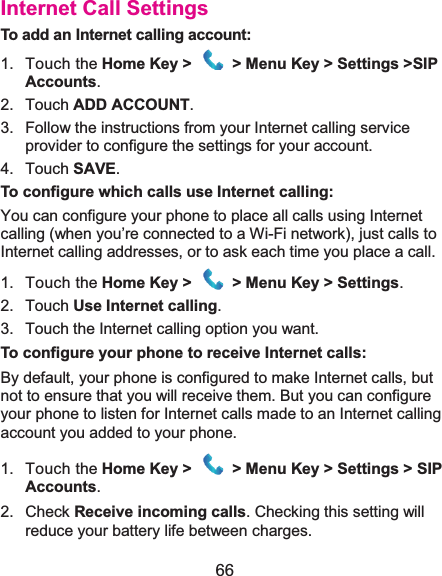  66 Internet Call SettingsTo add an Internet calling account:1. Touch the Home Key &gt;   &gt; Menu Key &gt; Settings &gt;SIP Accounts. 2. Touch ADD ACCOUNT. 3.  Follow the instructions from your Internet calling service provider to configure the settings for your account. 4. Touch SAVE. To configure which calls use Internet calling:You can configure your phone to place all calls using Internet calling (when you’re connected to a Wi-Fi network), just calls to Internet calling addresses, or to ask each time you place a call. 1. Touch the Home Key &gt;   &gt; Menu Key &gt; Settings. 2. Touch Use Internet calling. 3.  Touch the Internet calling option you want. To configure your phone to receive Internet calls:By default, your phone is configured to make Internet calls, but not to ensure that you will receive them. But you can configure your phone to listen for Internet calls made to an Internet calling account you added to your phone. 1. Touch the Home Key &gt;   &gt; Menu Key &gt; Settings &gt; SIP Accounts. 2. Check Receive incoming calls. Checking this setting will reduce your battery life between charges. 