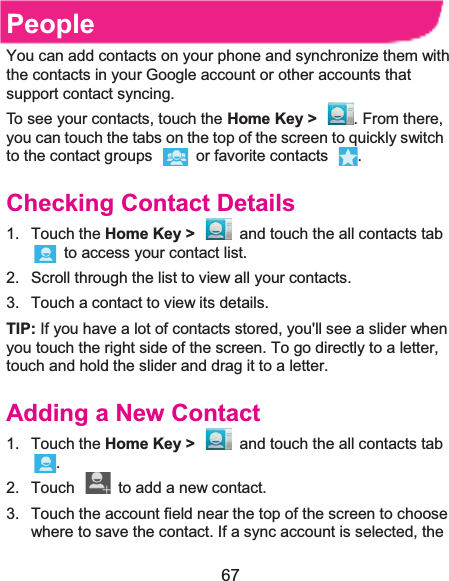  67 PeopleYou can add contacts on your phone and synchronize them with the contacts in your Google account or other accounts that support contact syncing. To see your contacts, touch the Home Key &gt;  . From there, you can touch the tabs on the top of the screen to quickly switch to the contact groups    or favorite contacts  . Checking Contact Details1. Touch the Home Key &gt;  and touch the all contacts tab   to access your contact list. 2.  Scroll through the list to view all your contacts. 3.  Touch a contact to view its details. TIP: If you have a lot of contacts stored, you&apos;ll see a slider when you touch the right side of the screen. To go directly to a letter, touch and hold the slider and drag it to a letter. Adding a New Contact1. Touch the Home Key &gt;  and touch the all contacts tab . 2.  Touch    to add a new contact. 3.  Touch the account field near the top of the screen to choose where to save the contact. If a sync account is selected, the 