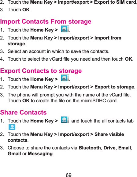  69 2. Touch the Menu Key &gt; Import/export &gt; Export to SIM card. 3. Touch OK. Import Contacts From storage1. Touch the Home Key &gt;  . 2. Touch the Menu Key &gt; Import/export &gt; Import from storage. 3.  Select an account in which to save the contacts. 4.  Touch to select the vCard file you need and then touch OK. Export Contacts to storage1. Touch the Home Key &gt;  . 2. Touch the Menu Key &gt; Import/export &gt; Export to storage. 3.  The phone will prompt you with the name of the vCard file. Touch OK to create the file on the microSDHC card. Share Contacts1. Touch the Home Key &gt;  and touch the all contacts tab . 2. Touch the Menu Key &gt; Import/export &gt; Share visible contacts. 3.  Choose to share the contacts via Bluetooth, Drive, Email, Gmail or Messaging. 