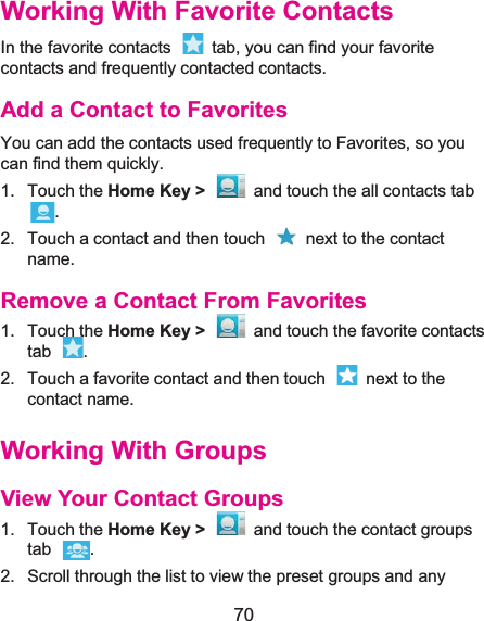  70 Working With Favorite ContactsIn the favorite contacts    tab, you can find your favorite contacts and frequently contacted contacts. Add a Contact to FavoritesYou can add the contacts used frequently to Favorites, so you can find them quickly. 1. Touch the Home Key &gt;  and touch the all contacts tab . 2.  Touch a contact and then touch    next to the contact name. Remove a Contact From Favorites1. Touch the Home Key &gt;  and touch the favorite contacts tab . 2.  Touch a favorite contact and then touch    next to the contact name. Working With GroupsView Your Contact Groups1. Touch the Home Key &gt;  and touch the contact groups tab . 2.  Scroll through the list to view the preset groups and any 